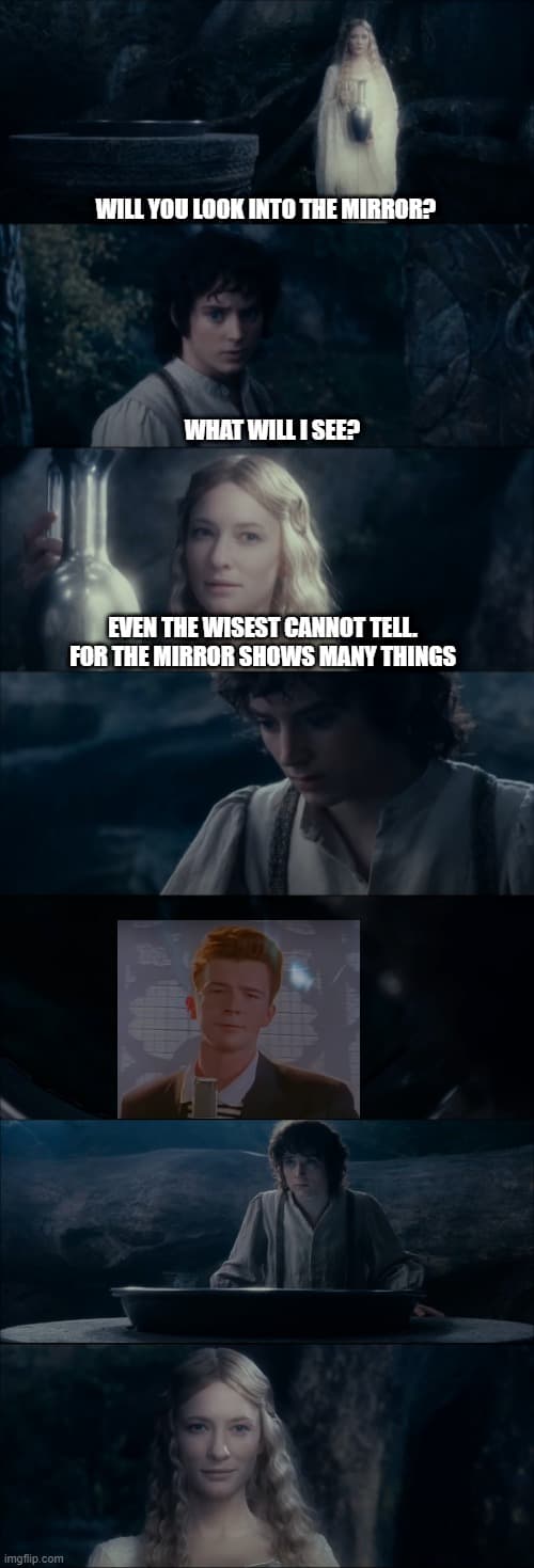 A meme with Galadriel and Frodo from Lord of the rings. Galadriel asks Frodo if he's looking into the mirror, he asks "what will i see?", she answers "Even the wisest cannot tell. For the mirror shows many things". He now looks into the mirror and see Rick Astley with the Song "never gonna give you up"